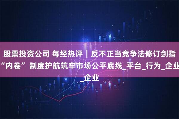 股票投资公司 每经热评︱反不正当竞争法修订剑指“内卷” 制度护航筑牢市场公平底线_平台_行为_企业