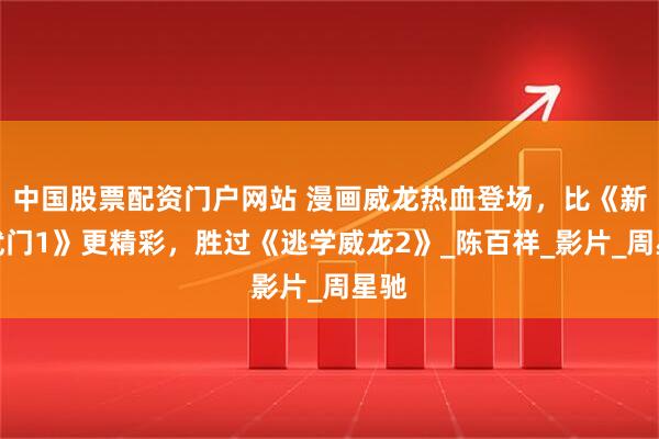 中国股票配资门户网站 漫画威龙热血登场，比《新精武门1》更精彩，胜过《逃学威龙2》_陈百祥_影片_周星驰