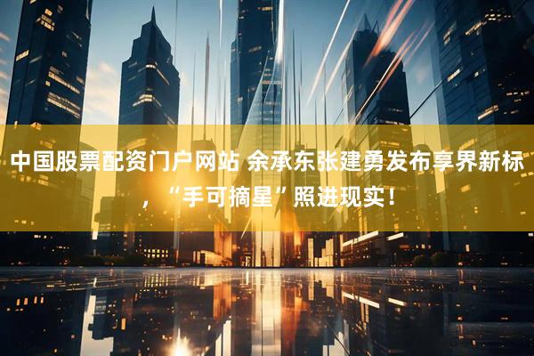 中国股票配资门户网站 余承东张建勇发布享界新标，“手可摘星”照进现实！