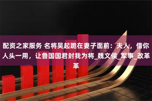 配资之家服务 名将吴起跪在妻子面前：夫人，借你人头一用，让鲁国国君封我为将_魏文侯_军事_改革
