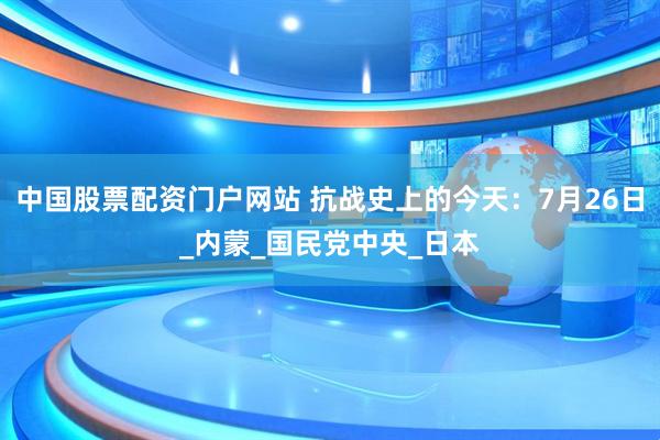 中国股票配资门户网站 抗战史上的今天：7月26日_内蒙_国民党中央_日本