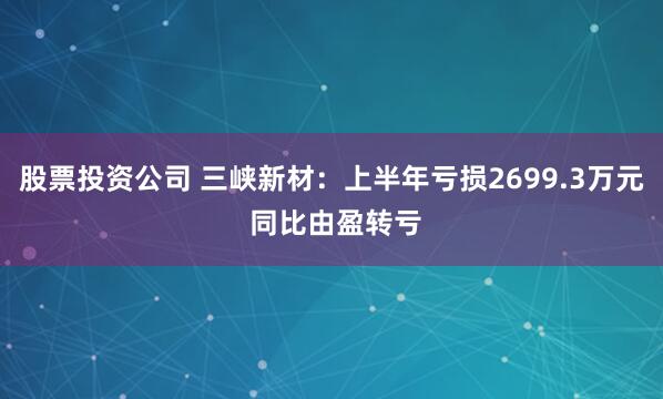 股票投资公司 三峡新材：上半年亏损2699.3万元 同比由盈转亏