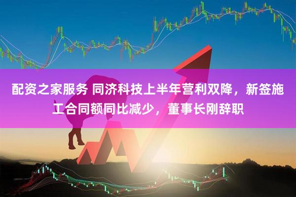 配资之家服务 同济科技上半年营利双降，新签施工合同额同比减少，董事长刚辞职