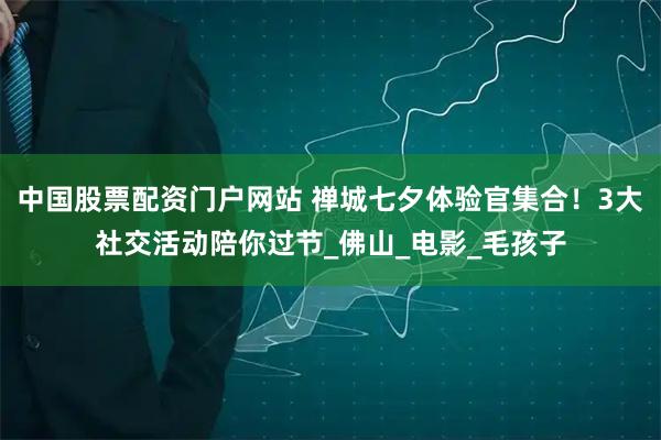 中国股票配资门户网站 禅城七夕体验官集合！3大社交活动陪你过节_佛山_电影_毛孩子
