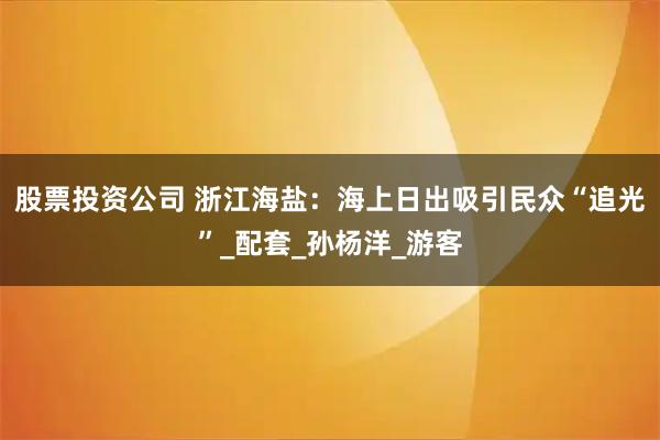 股票投资公司 浙江海盐：海上日出吸引民众“追光”_配套_孙杨洋_游客