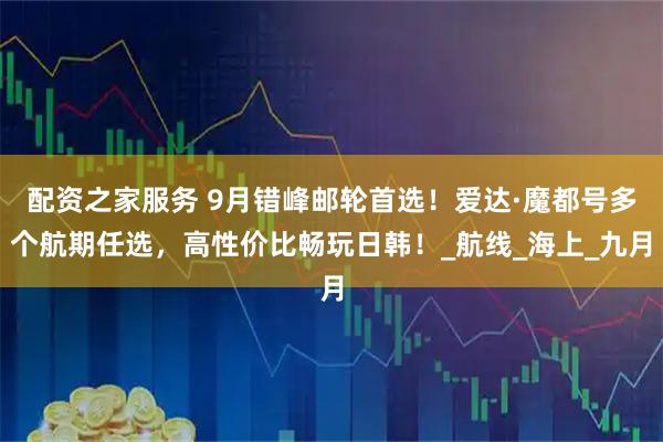 配资之家服务 9月错峰邮轮首选!爱达·魔都号多个航期任选,高性价比畅玩日韩!_航线_海上_九月