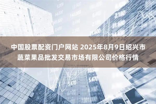 中国股票配资门户网站 2025年8月9日绍兴市蔬菜果品批发交易市场有限公司价格行情