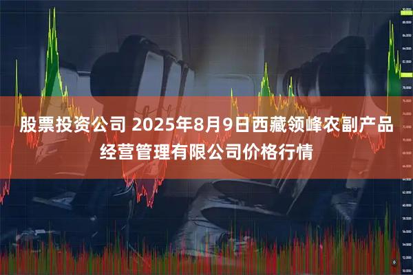 股票投资公司 2025年8月9日西藏领峰农副产品经营管理有限公司价格行情