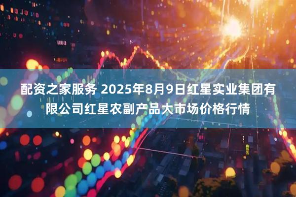配资之家服务 2025年8月9日红星实业集团有限公司红星农副产品大市场价格行情