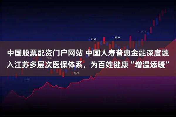 中国股票配资门户网站 中国人寿普惠金融深度融入江苏多层次医保体系,为百姓健康“增温添暖”