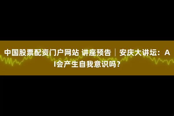中国股票配资门户网站 讲座预告│安庆大讲坛：AI会产生自我意识吗？
