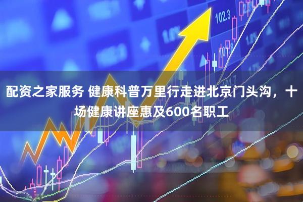 配资之家服务 健康科普万里行走进北京门头沟，十场健康讲座惠及600名职工
