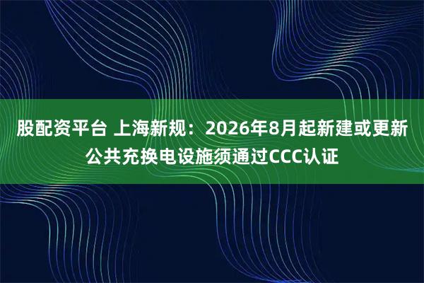 股配资平台 上海新规:2026年8月起新建或更新公共充换电设施须通过CCC认证