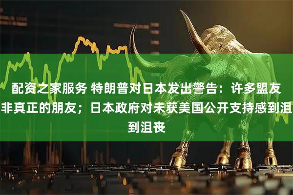 配资之家服务 特朗普对日本发出警告:许多盟友并非真正的朋友;日本政府对未获美国公开支持感到沮丧