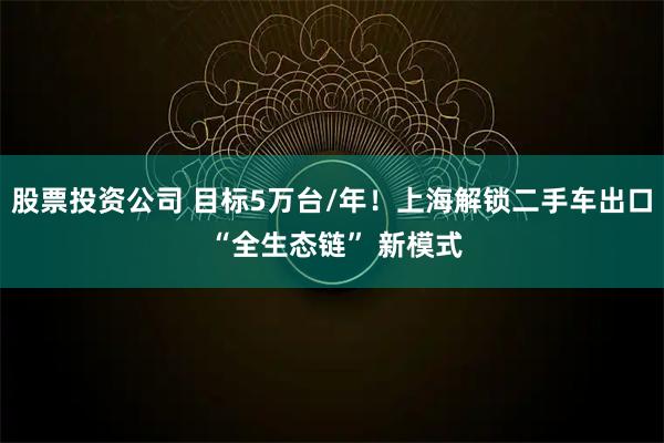 股票投资公司 目标5万台/年！上海解锁二手车出口 “全生态链” 新模式